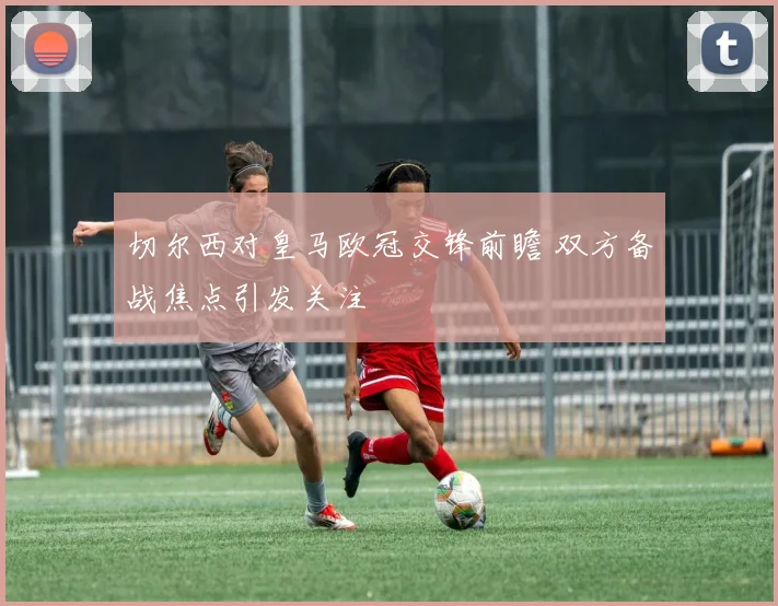 切尔西对皇马欧冠交锋前瞻 双方备战焦点引发关注