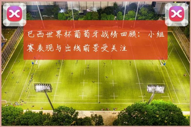 巴西世界杯葡萄牙战绩回顾：小组赛表现与出线前景受关注