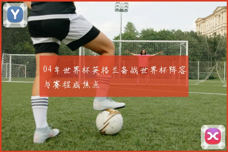 04年世界杯英格兰备战世界杯阵容与赛程成焦点
