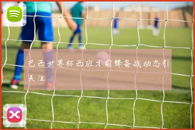 巴西世界杯西班牙前锋备战动态引关注