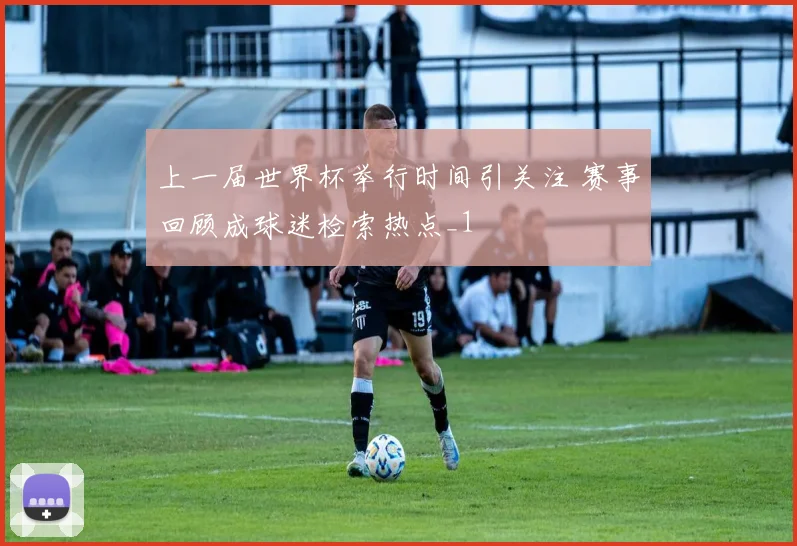 上一届世界杯举行时间引关注 赛事回顾成球迷检索热点_1