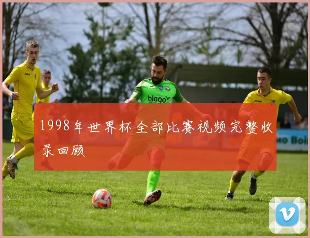1998年世界杯全部比赛视频完整收录回顾